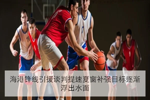 海港锋线引援谈判提速夏窗补强目标逐渐浮出水面